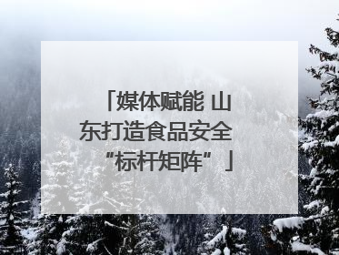 媒体赋能 山东打造食品安全“标杆矩阵”